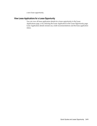 Quick Quotes and Lease Opportunity    3-11
a new lease opportunity.
View Lease Applications for a Lease Opportunity
You can view all lease application details for a lease opportunity in the Lease
Applications page, or by selecting the Lease Application in the Lease Opportunity page.
Lease Application details include any credit recommendations and the lease application
status.
 