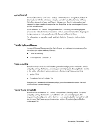 Accounting Transactions    28-17
Accrual Reversal
Reversal of estimated accrual for a contract with the Revenue Recognition Method of
Estimated and Billed is automated using the accrual reversal functionality in Oracle
Subledger Accounting. Lease and Finance Management flags the estimated accrual
transactions for reversal and assigns the first date of the next accounting period as the
Accrual Reversal Date.
When the Lease and Finance Management Create Accounting concurrent program
processes the estimated accrual transaction with an Accrual Reversal date, the program
also generates a reversal accrual entry with the Accrual Reversal Date.
For information on accrual reversal, see Oracle Subledger Accounting Implementation
Guide.
Transfer to General Ledger
Lease and Finance Management has the following two methods to transfer subledger
journal entries to Oracle General Ledger:
• Create Accounting
• Transfer Journal Entries to GL
Create Accounting
You can transfer Lease and Finance Management subledger journal entries to General
Ledger by running the Create Accounting concurrent program. To complete the transfer
to GL, set the following program parameters when running Create Accounting:
• Mode = Final
• Transfer to General Ledger = Yes
This program creates and validates subledger journal entries and transfers the final
journal entries to General Ledger.
Transfer Journal Entries to GL
You can also transfer Lease and Finance Management accounting entries to General
Ledger by running the Transfer Journal Entries to GL concurrent program. This
program transfers all journal entries that have been completed either manually or with
a prior run of the Create Accounting program with the Transfer to General Ledger
option set to No.
 