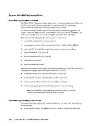 28-18    Oracle Lease and Finance Management User's Guide
Generate Multi-GAAP Adjustment Report
Multi-GAAP Adjustment Report Overview
The Multi-GAAP Adjustment Report is generated by a concurrent program. The report
provides users with information necessary to pass the month end adjustment
accounting entries manually, to assist in multi-GAAP reporting.
All active contracts, whose local product is associated with a reporting product, are
eligible for multi-GAAP reporting. Loan and loan-revolving contracts backed by a real
estate line instead of an asset line are not eligible for multi-GAAP reporting.
The output report will display the following sets of information:
• contract information, to serve as an audit trail
• summary information, to direct manual adjustments in Oracle General Ledger
For each multi-GAAP-enabled contract, the contract information is as follows:
• revenue that needs to be reversed
• depreciation that needs to be reversed
• revenue to be accounted
• depreciation to be accounted
The summary information shows the data adjustments that you must make manually in
Oracle General Ledger. The summary information is as follows:
• summary of accrual/non-accrual to be reversed by product
• summary of accrual/non-accrual to be accounted by product
• summary of local depreciation to be reversed by asset category
• summary of reporting depreciation to be accounted by asset category
Note: Accrual and revenue amounts appear in the contract currency.
Depreciation amounts appear in the ledger currency.
Multi-GAAP Adjustment Report Prerequisites
Before generating the Multi-GAAP Adjustment Report, you must have completed the
following tasks:
• You must have created and booked contracts, whose local product is associated
 