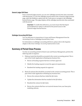 Accounting Transactions    28-21
General Ledger Drill Down
From a General Ledger journal, you can view subledger journal entry lines associated
with that journal. To view the subledger journal entries from a General Ledger journals
page, select the Drilldown option from the Tools menu to navigate to the Subledger
Journal Entries page. This page displays all the subledger journal entry lines associated
with the journal.
Important: To enable this drill down, you must ensure that the Import
Journal References option is selected for the journal source in the
General Ledger Journal Sources.
Subledger Accounting Drill Down
You can drill down to transactions in Lease and Finance Management from the
Accounting Events or Subledger Journal Entry Lines.
For information on subledger accounting drill down, please refer to the Inquiries
chapter in the Oracle Subledger Accounting Implementation Guide.
Summary of Period Close Process
To close an accounting period in Oracle Lease and Finance Management, perform the
following tasks in sequence:
1. Disburse funds that should be accounted in the current accounting period. This is
part of the Credit Application to Booking key business flow.
• Review all funding requests that have not been approved.
• Modify the funding requests to meet the approval requirements.
• Resubmit the funding requests for approval.
2. Book all contracts that should be accounted in the current accounting period. This is
part of the Credit Application to Booking key business flow.
• Review the contracts that have failed the QA check.
• Update the information that has resulted in the QA failure.
• Resubmit the contract for QA check.
• Review the contracts that have not received streams from your lease price
modeling software.
 