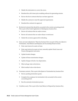 28-22    Oracle Lease and Finance Management User's Guide
• Modify the information to correct the errors.
• Resubmit the call to lease price modeling software for generating streams.
• Review the list of contracts that have not been approved.
• Modify the contracts to meet the approval requirements.
• Resubmit the contracts for approval.
3. Re-book all contracts that should be accounted in the current accounting period.
This is part of the Credit Application to Booking key business flow.
• Review all contracts that are under revision.
• Review all contracts that are under release or restructure.
• Submit the revisions approved for rebooking.
4. Carry out asset adjustments. Three key business flows are part of this area: Quote to
Termination, Asset Return and Disposal, and Accounting Period to Close.
• Enter asset returns for assets on lease.
• Enter asset returns for assets on loan; manually update Oracle Lease and
Finance Management and assets.
• Update location changes.
• Update off-lease amortization changes.
• Update changes in book or tax depreciation.
• Effect salvage value write-downs.
• Effect residual value write-downs.
5. Terminate contracts. This is part of the Quote to Termination key business flow.
• Review pending termination quotes.
• Complete the acceptance for termination to be accounted in the current
accounting period.
• Run the automatic termination process.
6. Condition assets. This is part of the Asset Return to Disposal key business flow.
 