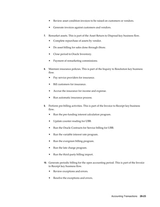 Accounting Transactions    28-23
• Review asset condition invoices to be raised on customers or vendors.
• Generate invoices against customers and vendors.
7. Remarket assets. This is part of the Asset Return to Disposal key business flow.
• Complete repurchase of assets by vendor.
• Do asset billing for sales done through iStore.
• Close period in Oracle Inventory.
• Payment of remarketing commissions.
8. Maintain insurance policies. This is part of the Inquiry to Resolution key business
flow.
• Pay service providers for insurance.
• Bill customers for insurance.
• Accrue the insurance for income and expense.
• Run automatic insurance process.
9. Perform pre-billing activities. This is part of the Invoice to Receipt key business
flow.
• Run the pre-funding interest calculation program.
• Update counter reading for UBB.
• Run the Oracle Contracts for Service billing for UBB.
• Run the variable interest rate program.
• Run the evergreen billing program.
• Run the late charge program.
• Run the third-party billing import.
10. Generate periodic billing for the open accounting period. This is part of the Invoice
to Receipt key business flow.
• Review exceptions and errors.
• Resolve the exceptions and errors.
 