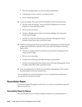 28-26    Oracle Lease and Finance Management User's Guide
• Run the final depreciation and close the depreciation period.
• Calculate gain or loss on sale for any disposed assets.
• Do tax-related adjustments.
24. Create Accounting. This is part of the Period Open to Close key business flow.
• Run the Create Accounting – Lease and Finance Management concurrent
program to create subledger journals.
• Review errors and resolve.
• Transfer subledger journal entries from Oracle Subledger Accounting into
Oracle General Ledger.
• Post the GL entries from Oracle Lease and Finance Management, Oracle
Payables, Oracle Receivables, and Oracle Assets.
25. Transfer accounting from Oracle Lease and Finance Management to Oracle General
Ledger (recommended but optional). This is part of the Period Open to Close key
business flow.
• Transfer accounting entries from Oracle Lease and Finance Management into
Oracle General Ledger.
• Review errors and resolve.
• Transfer from Oracle General Ledger interface to journal tables.
• Post the accounting entries from Oracle Lease and Finance Management, Oracle
Payables, Oracle Receivables, and Oracle Assets.
26. Close accounting period in Oracle Lease and Finance Management. This is part of
the Period Open to Close key business flow.
You can schedule the concurrent programs to run at a specified time periodically, or
you run them by manual intervention.
Reconciliation Report
In Lease and Finance Management and Finance, you can have reconciliation reports for
Balance and Activity.
Reconciliation Report for Balance
The reconciliation process for balance identifies whether the accounting balance in
 