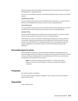 Accounting Transactions    28-27
General Ledger matches the related stream element for contracts in Lease and Finance
Management for a specified period.
You can run reconciliation reports for the following balance sheet accounts and related
streams.
Unbilled Receivables
The reconciliation between the sum of unbilled stream elements for a contract and the
balance in the Unbilled Receivables account in GL for a specified period.
Unearned Income
The reconciliation between the sum of unearned income stream elements for a contract
and the balance in the unearned income account in GL for a specified period.
Residual Value
The reconciliation between the residual value stream elements for a contract and the
balance in the residual value account in GL for a specified period.
If the GL balance does not match the related stream elements for contracts, then the
reconciliation report provides break up of the differences with the reason. For each
reason, it provides drill down to related transactions. The reconciliation report also
provide suggestions for corrective action to reconcile the balances based on the
difference.
Reconciliation Report for Activity
The reconciliation process for activity identifies whether the accounting activity in
General Ledger matches the related stream element and transacted activity for contracts
in Lease and Finance Management for a specified period. Oracle Lease and Finance
Management only supports accrual activity.
Note: The deviations between stream balance or activity, transaction
balance or activity, and GL balance or activity are captured in separate
categories.
Prerequisites
Set up Reconciliation Templates.
See: Set Up Reconciliation Report Templates, Oracle Leasing and Finance Management
Implementation Guide.
Responsibility
Lease Administrator
 