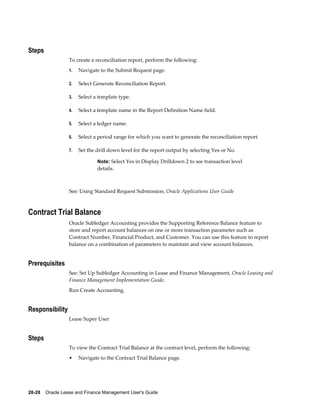 28-28    Oracle Lease and Finance Management User's Guide
Steps
To create a reconciliation report, perform the following:
1. Navigate to the Submit Request page.
2. Select Generate Reconciliation Report.
3. Select a template type.
4. Select a template name in the Report Definition Name field.
5. Select a ledger name.
6. Select a period range for which you want to generate the reconciliation report.
7. Set the drill down level for the report output by selecting Yes or No.
Note: Select Yes in Display Drilldown 2 to see transaction level
details.
See: Using Standard Request Submission, Oracle Applications User Guide
Contract Trial Balance
Oracle Subledger Accounting provides the Supporting Reference Balance feature to
store and report account balances on one or more transaction parameter such as
Contract Number, Financial Product, and Customer. You can use this feature to report
balance on a combination of parameters to maintain and view account balances.
Prerequisites
See: Set Up Subledger Accounting in Lease and Finance Management, Oracle Leasing and
Finance Management Implementation Guide.
Run Create Accounting.
Responsibility
Lease Super User
Steps
To view the Contract Trial Balance at the contract level, perform the following:
• Navigate to the Contract Trial Balance page.
 
