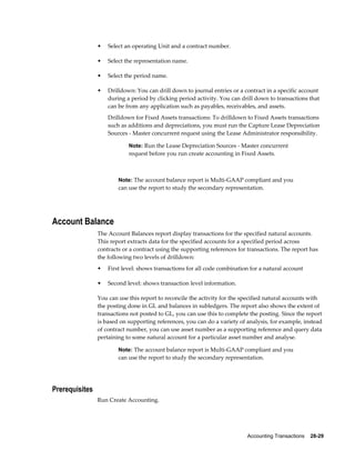 Accounting Transactions    28-29
• Select an operating Unit and a contract number.
• Select the representation name.
• Select the period name.
• Drilldown: You can drill down to journal entries or a contract in a specific account
during a period by clicking period activity. You can drill down to transactions that
can be from any application such as payables, receivables, and assets.
Drilldown for Fixed Assets transactions: To drilldown to Fixed Assets transactions
such as additions and depreciations, you must run the Capture Lease Depreciation
Sources - Master concurrent request using the Lease Administrator responsibility.
Note: Run the Lease Depreciation Sources - Master concurrent
request before you run create accounting in Fixed Assets.
Note: The account balance report is Multi-GAAP compliant and you
can use the report to study the secondary representation.
Account Balance
The Account Balances report display transactions for the specified natural accounts.
This report extracts data for the specified accounts for a specified period across
contracts or a contract using the supporting references for transactions. The report has
the following two levels of drilldown:
• First level: shows transactions for all code combination for a natural account
• Second level: shows transaction level information.
You can use this report to reconcile the activity for the specified natural accounts with
the posting done in GL and balances in subledgers. The report also shows the extent of
transactions not posted to GL, you can use this to complete the posting. Since the report
is based on supporting references, you can do a variety of analysis, for example, instead
of contract number, you can use asset number as a supporting reference and query data
pertaining to some natural account for a particular asset number and analyse.
Note: The account balance report is Multi-GAAP compliant and you
can use the report to study the secondary representation.
Prerequisites
Run Create Accounting.
 