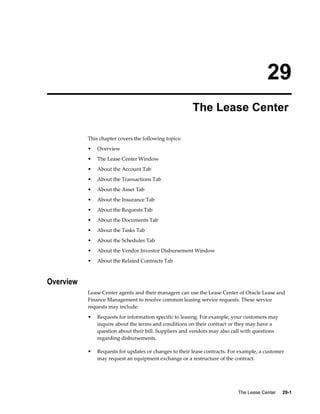 The Lease Center     29-1
29
The Lease Center
This chapter covers the following topics:
• Overview
• The Lease Center Window
• About the Account Tab
• About the Transactions Tab
• About the Asset Tab
• About the Insurance Tab
• About the Requests Tab
• About the Documents Tab
• About the Tasks Tab
• About the Schedules Tab
• About the Vendor Investor Disbursement Window
• About the Related Contracts Tab
Overview
Lease Center agents and their managers can use the Lease Center of Oracle Lease and
Finance Management to resolve common leasing service requests. These service
requests may include:
• Requests for information specific to leasing. For example, your customers may
inquire about the terms and conditions on their contract or they may have a
question about their bill. Suppliers and vendors may also call with questions
regarding disbursements.
• Requests for updates or changes to their lease contracts. For example, a customer
may request an equipment exchange or a restructure of the contract.
 