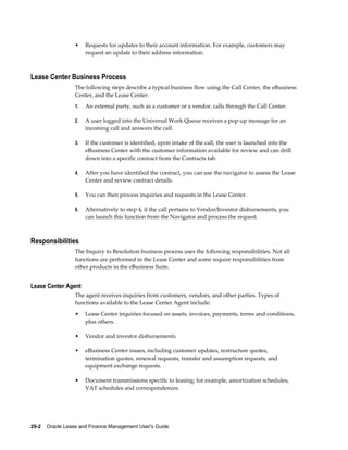 29-2    Oracle Lease and Finance Management User's Guide
• Requests for updates to their account information. For example, customers may
request an update to their address information.
Lease Center Business Process
The following steps describe a typical business flow using the Call Center, the eBusiness
Center, and the Lease Center.
1. An external party, such as a customer or a vendor, calls through the Call Center.
2. A user logged into the Universal Work Queue receives a pop-up message for an
incoming call and answers the call.
3. If the customer is identified, upon intake of the call, the user is launched into the
eBusiness Center with the customer information available for review and can drill
down into a specific contract from the Contracts tab.
4. After you have identified the contract, you can use the navigator to assess the Lease
Center and review contract details.
5. You can then process inquiries and requests in the Lease Center.
6. Alternatively to step 4, if the call pertains to Vendor/Investor disbursements, you
can launch this function from the Navigator and process the request.
Responsibilities
The Inquiry to Resolution business process uses the following responsibilities. Not all
functions are performed in the Lease Center and some require responsibilities from
other products in the eBusiness Suite.
Lease Center Agent
The agent receives inquiries from customers, vendors, and other parties. Types of
functions available to the Lease Center Agent include:
• Lease Center inquiries focused on assets, invoices, payments, terms and conditions,
plus others.
• Vendor and investor disbursements.
• eBusiness Center issues, including customer updates, restructure quotes,
termination quotes, renewal requests, transfer and assumption requests, and
equipment exchange requests.
• Document transmissions specific to leasing; for example, amortization schedules,
VAT schedules and correspondences.
 