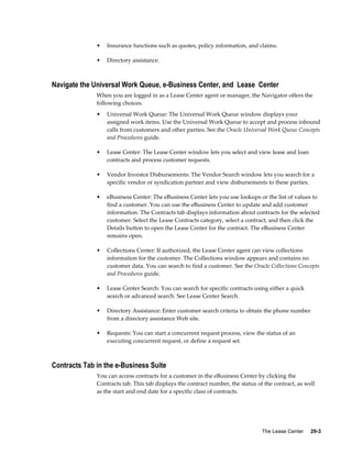 The Lease Center     29-3
• Insurance functions such as quotes, policy information, and claims.
• Directory assistance.
Navigate the Universal Work Queue, e-Business Center, and Lease Center
When you are logged in as a Lease Center agent or manager, the Navigator offers the
following choices:
• Universal Work Queue: The Universal Work Queue window displays your
assigned work items. Use the Universal Work Queue to accept and process inbound
calls from customers and other parties. See the Oracle Universal Work Queue Concepts
and Procedures guide.
• Lease Center: The Lease Center window lets you select and view lease and loan
contracts and process customer requests.
• Vendor Investor Disbursements: The Vendor Search window lets you search for a
specific vendor or syndication partner and view disbursements to these parties.
• eBusiness Center: The eBusiness Center lets you use lookups or the list of values to
find a customer. You can use the eBusiness Center to update and add customer
information. The Contracts tab displays information about contracts for the selected
customer. Select the Lease Contracts category, select a contract, and then click the
Details button to open the Lease Center for the contract. The eBusiness Center
remains open.
• Collections Center: If authorized, the Lease Center agent can view collections
information for the customer. The Collections window appears and contains no
customer data. You can search to find a customer. See the Oracle Collections Concepts
and Procedures guide.
• Lease Center Search: You can search for specific contracts using either a quick
search or advanced search. See Lease Center Search.
• Directory Assistance: Enter customer search criteria to obtain the phone number
from a directory assistance Web site.
• Requests: You can start a concurrent request process, view the status of an
executing concurrent request, or define a request set.
Contracts Tab in the e-Business Suite
You can access contracts for a customer in the eBusiness Center by clicking the
Contracts tab. This tab displays the contract number, the status of the contract, as well
as the start and end date for a specific class of contracts.
 