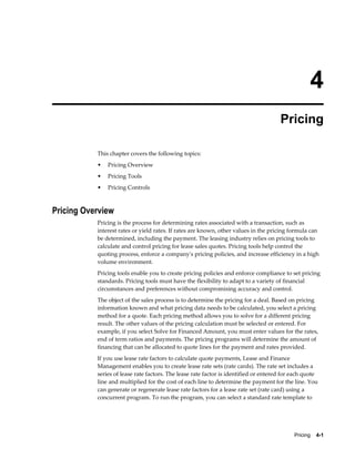 Pricing    4-1
4
Pricing
This chapter covers the following topics:
• Pricing Overview
• Pricing Tools
• Pricing Controls
Pricing Overview
Pricing is the process for determining rates associated with a transaction, such as
interest rates or yield rates. If rates are known, other values in the pricing formula can
be determined, including the payment. The leasing industry relies on pricing tools to
calculate and control pricing for lease sales quotes. Pricing tools help control the
quoting process, enforce a company's pricing policies, and increase efficiency in a high
volume environment.
Pricing tools enable you to create pricing policies and enforce compliance to set pricing
standards. Pricing tools must have the flexibility to adapt to a variety of financial
circumstances and preferences without compromising accuracy and control.
The object of the sales process is to determine the pricing for a deal. Based on pricing
information known and what pricing data needs to be calculated, you select a pricing
method for a quote. Each pricing method allows you to solve for a different pricing
result. The other values of the pricing calculation must be selected or entered. For
example, if you select Solve for Financed Amount, you must enter values for the rates,
end of term ratios and payments. The pricing programs will determine the amount of
financing that can be allocated to quote lines for the payment and rates provided.
If you use lease rate factors to calculate quote payments, Lease and Finance
Management enables you to create lease rate sets (rate cards). The rate set includes a
series of lease rate factors. The lease rate factor is identified or entered for each quote
line and multiplied for the cost of each line to determine the payment for the line. You
can generate or regenerate lease rate factors for a lease rate set (rate card) using a
concurrent program. To run the program, you can select a standard rate template to
 
