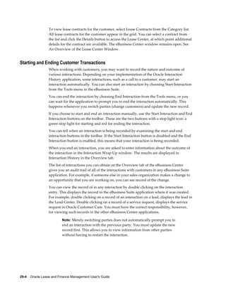 29-4    Oracle Lease and Finance Management User's Guide
To view lease contracts for the customer, select Lease Contracts from the Category list.
All lease contracts for the customer appear in the grid. You can select a contract from
the list and click the Details button to access the Lease Center, at which point additional
details for the contract are available. The eBusiness Center window remains open. See
An Overview of the Lease Center Window.
Starting and Ending Customer Transactions
When working with customers, you may want to record the nature and outcome of
various interactions. Depending on your implementation of the Oracle Interaction
History application, some interactions, such as a call to a customer, may start an
interaction automatically. You can also start an interaction by choosing Start Interaction
from the Tools menu in the eBusiness Suite.
You can end the interaction by choosing End Interaction from the Tools menu, or you
can wait for the application to prompt you to end the interaction automatically. This
happens whenever you switch parties (change customers) and update the new record.
If you choose to start and end an interaction manually, use the Start Interaction and End
Interaction buttons on the toolbar. These are the two buttons with a stop light icon: a
green stop light for starting and red for ending the interaction.
You can tell when an interaction is being recorded by examining the start and end
interaction buttons in the toolbar. If the Start Interaction button is disabled and the End
Interaction button is enabled, this means that your interaction is being recorded.
When you end an interaction, you are asked to enter information about the outcome of
the interaction in the Interaction Wrap Up window. The results are displayed in
Interaction History in the Overview tab.
The list of interactions you can obtain on the Overview tab of the eBusiness Center
gives you an audit trail of all of the interactions with customers in any eBusiness Suite
application. For example, if someone else in your sales organization makes a change to
an opportunity that you are working on, you can see record of the change.
You can view the record of in any interaction by double clicking on the interaction
entry. This displays the record in the eBusiness Suite application where it was created.
For example, double clicking on a record of an interaction on a lead, displays the lead in
the Lead Center. Double clicking on a record of a service request, displays the service
request in Oracle Customer Care. You must have the correct responsibility, however,
for viewing such records in the other eBusiness Center applications.
Note: Merely switching parties does not automatically prompt you to
end an interaction with the previous party. You must update the new
record first. This allows you to view information from other parties
without having to restart the interaction.
 