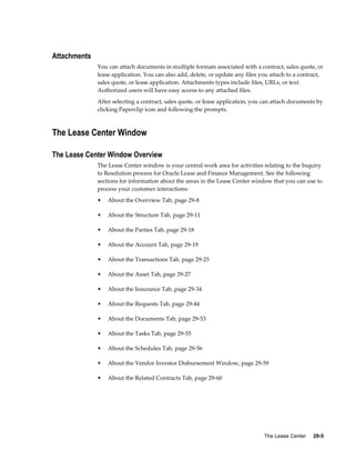 The Lease Center     29-5
Attachments
You can attach documents in multiple formats associated with a contract, sales quote, or
lease application. You can also add, delete, or update any files you attach to a contract,
sales quote, or lease application. Attachments types include files, URLs, or text.
Authorized users will have easy access to any attached files.
After selecting a contract, sales quote, or lease application, you can attach documents by
clicking Paperclip icon and following the prompts.
The Lease Center Window
The Lease Center Window Overview
The Lease Center window is your central work area for activities relating to the Inquiry
to Resolution process for Oracle Lease and Finance Management. See the following
sections for information about the areas in the Lease Center window that you can use to
process your customer interactions:
• About the Overview Tab, page 29-8
• About the Structure Tab, page 29-11
• About the Parties Tab, page 29-18
• About the Account Tab, page 29-19
• About the Transactions Tab, page 29-25
• About the Asset Tab, page 29-27
• About the Insurance Tab, page 29-34
• About the Requests Tab, page 29-44
• About the Documents Tab, page 29-53
• About the Tasks Tab, page 29-55
• About the Schedules Tab, page 29-56
• About the Vendor Investor Disbursement Window, page 29-59
• About the Related Contracts Tab, page 29-60
 