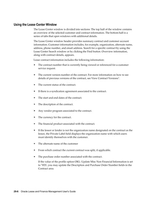 29-6    Oracle Lease and Finance Management User's Guide
Using the Lease Center Window
The Lease Center window is divided into sections: The top half of the window contains
an overview of the selected customer and contract information. The bottom half is a
series of tabs that open windows with additional details.
The Lease Center window header provides summary contract and customer account
information. Customer information includes, for example, organization, alternate name,
address, phone number, and email address. Search for a specific contract by using the
Lease Center Search window or by clicking the Find button. Overview information,
along with contract details, appears.
Lease contract information includes the following information:
• The contract number that is currently being viewed or referenced for a customer
service request.
• The current version number of the contract. For more information on how to see
details of previous versions of the contract, see View Contract Versions".
• The current status of the contract.
• If there is a syndication agreement associated to the contract.
• The start and end dates of the contract.
• The description of the contract.
• Any vendor program associated to the contract.
• The currency for the contract.
• The financial product associated with the contract.
• If the lessor or lender is not the organization name designated on the contract as the
lessor, the Private Label field displays the organization name with which users
must identify themselves with the customer.
• The alternate name of the customer
• From which contract the current contract was split, if applicable.
• The purchase order number associated with the contract.
If the value of the profile option OKL: Update Misc Non Financial Information is set
to 'YES', you may update the Description and Purchase Order Number fields in the
Contract area.
 