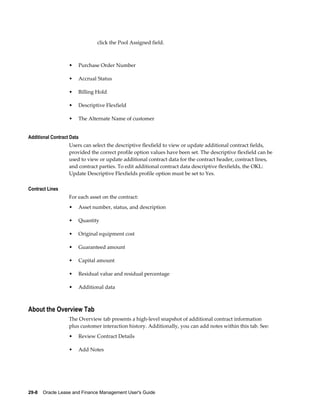 29-8    Oracle Lease and Finance Management User's Guide
click the Pool Assigned field.
• Purchase Order Number
• Accrual Status
• Billing Hold
• Descriptive Flexfield
• The Alternate Name of customer
Additional Contract Data
Users can select the descriptive flexfield to view or update additional contract fields,
provided the correct profile option values have been set. The descriptive flexfield can be
used to view or update additional contract data for the contract header, contract lines,
and contract parties. To edit additional contract data descriptive flexfields, the OKL:
Update Descriptive Flexfields profile option must be set to Yes.
Contract Lines
For each asset on the contract:
• Asset number, status, and description
• Quantity
• Original equipment cost
• Guaranteed amount
• Capital amount
• Residual value and residual percentage
• Additional data
About the Overview Tab
The Overview tab presents a high-level snapshot of additional contract information
plus customer interaction history. Additionally, you can add notes within this tab. See:
• Review Contract Details
• Add Notes
 