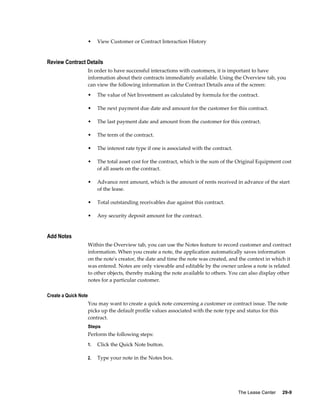The Lease Center     29-9
• View Customer or Contract Interaction History
Review Contract Details
In order to have successful interactions with customers, it is important to have
information about their contracts immediately available. Using the Overview tab, you
can view the following information in the Contract Details area of the screen:
• The value of Net Investment as calculated by formula for the contract.
• The next payment due date and amount for the customer for this contract.
• The last payment date and amount from the customer for this contract.
• The term of the contract.
• The interest rate type if one is associated with the contract.
• The total asset cost for the contract, which is the sum of the Original Equipment cost
of all assets on the contract.
• Advance rent amount, which is the amount of rents received in advance of the start
of the lease.
• Total outstanding receivables due against this contract.
• Any security deposit amount for the contract.
Add Notes
Within the Overview tab, you can use the Notes feature to record customer and contract
information. When you create a note, the application automatically saves information
on the note's creator, the date and time the note was created, and the context in which it
was entered. Notes are only viewable and editable by the owner unless a note is related
to other objects, thereby making the note available to others. You can also display other
notes for a particular customer.
Create a Quick Note
You may want to create a quick note concerning a customer or contract issue. The note
picks up the default profile values associated with the note type and status for this
contract.
Steps
Perform the following steps:
1. Click the Quick Note button.
2. Type your note in the Notes box.
 