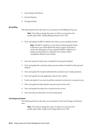 29-12    Oracle Lease and Finance Management User's Guide
• Late Charges and Interest
• Security Deposit
• Evergreen Status
Set Up Billing
The following list shows the tasks you can perform in the Billing Set Up area:
Note: To be able to change the value of a field, you must have the
profile option OKL: Update Billing Structure set to 'YES'.
• View and update the Bill To Address site where you are sending invoices.
Note: The Bill To Address is a key field in determining the Oracle
Collections case, which defines the steps an agent must take to
resolve the delinquency. If you update the Bill To Address for a
booked contract that is in collections, the contract will be
reassigned a different case number.
• View the customer's bank name if needed for the payment method.
• View and update the customer's bank account number if needed for the payment
method
• View and update the receipt method that the customer uses to make payments.
• View and update the cash application rules for the contract.
• Verify and update if you want to pull the customer's invoices for a manual review.
• View and update the date that the manual invoice review ends.
• View and update the reason for a manual invoice review.
• View and select an alternative invoice format group.
Late Charges and Interest
The following list shows the tasks you can perform in the Late Charges and Interest
area:
Note: To be able to change the value of a field, you must have the
profile option OKL: Update Late Charge Rules set to 'YES'.
 