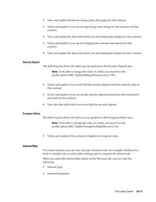 The Lease Center     29-13
• View and update the late fee charge policy that apply for this contract.
• Verify and update if you are not specifying a late charge for the customer for this
contract.
• View and update the date until which you are holding late charges for this contract.
• Verify and update if you are not charging the customer late interest for this
contract.
• View and update the date until which you are holding late interest for this contract.
Security Deposit
The following list shows the tasks you can perform in the Security Deposit area:
Note: To be able to change the value of a field, you must have the
profile option OKL: Update Billing Structure set to 'YES'.
• Verify and update if you must hold the security deposit until the maturity date of
this contract.
• Verify and update if you can net the security deposit refund from the termination
proceeds for this contract.
• View the date until which you must hold the security deposit.
Evergreen Status
The following list shows the tasks you can perform in the Evergreen Status area:
Note: To be able to change the value of a field, you must have the
profile option OKL: Update Evergreen Eligibility set to Yes.
• Verify and update if this contract is eligible for evergreen rents.
Interest Rate
For a lease contract, you can view the type of interest rate, for example, whether it's a
fixed or variable rate, or what index is being used to compute the interest rate.
When you select the Interest Rate option on the Structure tab, you can view the
following:
• Interest Type
• Interest Parameters
 