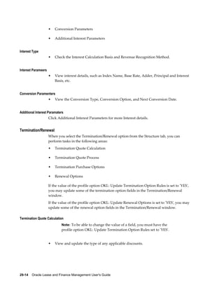 29-14    Oracle Lease and Finance Management User's Guide
• Conversion Parameters
• Additional Interest Parameters
Interest Type
• Check the Interest Calculation Basis and Revenue Recognition Method.
Interest Parameers
• View interest details, such as Index Name, Base Rate, Adder, Principal and Interest
Basis, etc.
Conversion Paramenters
• View the Conversion Type, Conversion Option, and Next Conversion Date.
Additional Interest Paramaters
Click Additional Interest Parameters for more Interest details.
Termination/Renewal
When you select the Termination/Renewal option from the Structure tab, you can
perform tasks in the following areas:
• Termination Quote Calculation
• Termination Quote Process
• Termination Purchase Options
• Renewal Options
If the value of the profile option OKL: Update Termination Option Rules is set to 'YES',
you may update some of the termination option fields in the Termination/Renewal
window.
If the value of the profile option OKL: Update Renewal Options is set to 'YES', you may
update some of the renewal option fields in the Termination/Renewal window.
Termination Quote Calculation
Note: To be able to change the value of a field, you must have the
profile option OKL: Update Termination Option Rules set to 'YES'.
• View and update the type of any applicable discounts.
 