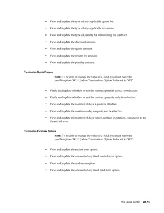 The Lease Center     29-15
• View and update the type of any applicable quote fee.
• View and update the type of any applicable return fee.
• View and update the type of penalty for terminating the contract.
• View and update the discount amount.
• View and update the quote amount.
• View and update the return fee amount.
• View and update the penalty amount.
Termination Quote Process
Note: To be able to change the value of a field, you must have the
profile option OKL: Update Termination Option Rules set to 'YES'.
• Verify and update whether or not the contract permits partial termination.
• Verify and update whether or not the contract permits early termination.
• View and update the number of days a quote is effective.
• View and update the maximum days a quote can be effective.
• View and update the number of days before contract expiration, considered to be
the end of term.
Termination Purchase Options
Note: To be able to change the value of a field, you must have the
profile option OKL: Update Termination Option Rules set to 'YES'.
• View and update the end of term option.
• View and update the amount of any fixed end-of-term option.
• View and update the mid-term option.
• View and update the amount of any fixed mid-term option.
 