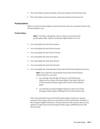 The Lease Center     29-17
• View the method, amount, formula, and prorate options for the discount rate.
• View the method, amount, formula, and prorate options for the quote fee.
Purchase Options
When you select Purchase Options from the Structure tab, you can perform tasks in the
Purchase Options area.
Purchase Options
Note: To be able to change the value of a field, you must have the
profile option OKL: Update Termination Option Rules set to Yes.
• view and update the end of term option
• view and update the end of term amount
• view and update the end of term formula
• view and update the early term option
• view and update the early term amount
• view and update the early term formula
• view and update the Automatically Process the Fixed Purchase Option check box.
Note: If you select the Automatically Process the Fixed Purchase
Option check box, you must:
• have already selected either $1 Buyout or Fixed Purchase
Option on the contract (Purchase Option Type field in the End
of Term Purchase Option region of the Terms and Conditions
page)
• not select the Evergreen Eligible check box in the Lease Center
(Evergreen Status region of Billing Set Up in the Structure tab).
If the Automatically Process the Fixed Purchase Option check box is already
selected on the contract, then you can deselect it in the Lease Center. Similarly, if
the Evergreen Eligible check box is already selected on the contract, then you can
deselect it in the Lease Center (Evergreen Status region of Billing Set Up in the
Structure tab).
 