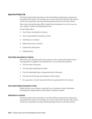 29-18    Oracle Lease and Finance Management User's Guide
About the Parties Tab
The Parties tab provides information on all of the different organizations and persons
associated to the contract. For example, one or more vendors may be tied to the contract
or there may a guarantor, proving a default guarantee for part or all of the contract.
If the value of the profile option OKL: Update Party Information is set to Yes, you can
view, update, or delete user-defined party roles.
Use the Parties tab to:
• View Parties Associated to a Contract
• View Contact Details Connected to a Party
• Add Parties to a Contract
• Delete Parties from a Contract
• Update Party Information
• Additional data
View Parties Associated to a Contract
Select All to view all parties tied to this contract or select a specific Party Role to limit
viewing parties or suppliers to the selected role. You can choose this option to:
• View the name of the party.
• View the party identification number.
• View the relationship type or organization type of the party.
• View the role of the party with reference to this contract.
• For a guarantor, view the amount that they have guaranteed for the contract.
View Contact Details Connected to a Party
Within this tab, you can obtain a snap-shot view of customers contact information
including their mailing address, email address, and phone number.
Add Parties to a Contract
The Parties tab provides information on all of the different organizations and persons
associated to the contract. For example, one or more vendors may be tied to the contract
or there may a guarantor, proving a default guarantee for part or all of the contract.
 