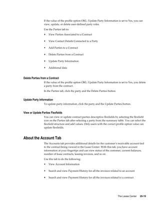 The Lease Center     29-19
If the value of the profile option OKL: Update Party Information is set to Yes, you can
view, update, or delete user-defined party roles.
Use the Parties tab to:
• View Parties Associated to a Contract
• View Contact Details Connected to a Party
• Add Parties to a Contract
• Delete Parties from a Contract
• Update Party Information
• Additional data
Delete Parties from a Contract
If the value of the profile option OKL: Update Party Information is set to Yes, you delete
a party from the contract.
In the Parties tab, click the party and the Delete Parties button.
Update Party Information
To update party information, click the party and the Update Parties button.
View or Update Parties Flexfields
You can view or update contract parties descriptive flexfields by selecting the flexfield
icon on the Parties tab after selecting a party from the summary table. You can select the
flexfield structure and add values. Only users with the correct profile option value can
update flexfields.
About the Account Tab
The Accounts tab provides additional details for the customer's receivable account tied
to the contract being viewed in the Lease Center. With this tab, you have account
information at your fingertips and can view status of the customer, current balances,
number of lease contracts, leasing invoices, and so on.
Use this tab to do the following:
• View Account Information
• Search and view Payment History for all the invoices related to an account
• Search and view Payment History for all the invoices related to a contract
 