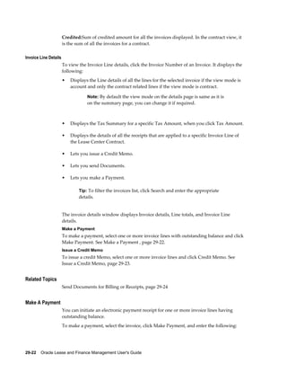 29-22    Oracle Lease and Finance Management User's Guide
Credited:Sum of credited amount for all the invoices displayed. In the contract view, it
is the sum of all the invoices for a contract.
Invoice Line Details
To view the Invoice Line details, click the Invoice Number of an Invoice. It displays the
following:
• Displays the Line details of all the lines for the selected invoice if the view mode is
account and only the contract related lines if the view mode is contract.
Note: By default the view mode on the details page is same as it is
on the summary page, you can change it if required.
• Displays the Tax Summary for a specific Tax Amount, when you click Tax Amount.
• Displays the details of all the receipts that are applied to a specific Invoice Line of
the Lease Center Contract.
• Lets you issue a Credit Memo.
• Lets you send Documents.
• Lets you make a Payment.
Tip: To filter the invoices list, click Search and enter the appropriate
details.
The invoice details window displays Invoice details, Line totals, and Invoice Line
details.
Make a Payment
To make a payment, select one or more invoice lines with outstanding balance and click
Make Payment. See Make a Payment , page 29-22.
Issue a Credit Memo
To issue a credit Memo, select one or more invoice lines and click Credit Memo. See
Issue a Credit Memo, page 29-23.
Related Topics
Send Documents for Billing or Receipts, page 29-24
Make A Payment
You can initiate an electronic payment receipt for one or more invoice lines having
outstanding balance.
To make a payment, select the invoice, click Make Payment, and enter the following:
 