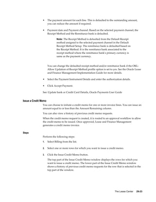 The Lease Center     29-23
• The payment amount for each line. This is defaulted to the outstanding amount,
you can reduce the amount if required.
• Payment date and Payment channel. Based on the selected payment channel, the
Receipt Method and the Remittance bank is defaulted.
Note: The Receipt Method is defaulted from the Default Receipt
method assigned to the selected payment channel in the Default
Receipt Method Setup. The remittance bank is defaulted based on
the Receipt Method. It is the remittance bank associated to the
receipt method where the remittance bank's primary currency is
same as the payment currency.
You can change the defaulted receipt method and/or remittance bank if the OKL:
Allow Updation of Receipt Method profile option is set to yes. See the Oracle Lease
and Finance Management Implementation Guide for more details.
• Select the Payment Instrument Details and enter the authorization details.
• Click Accept Payment.
See: Update bank or Credit Card Details, Oracle Payments User Guide
Issue a Credit Memo
You can choose to initiate a credit memo for one or more invoice lines. You can issue an
amount equal to or less than the Amount Remaining column.
You can also view a history of previous credit memo requests.
When the credit memo request is created, it is routed to an approval workflow to allow
the credit memo to be issued. Once approved, Lease and Finance Management
generates a credit memo invoice.
Steps
Perform the following steps:
1. Select Billing from the list.
2. Select one or more rows for which you want to issue a credit memo.
3. Click the Issue Credit Memo button.
The top part of the Issue Credit Memo window displays the rows for which you
want to issue a credit memo. The lower part of the Issue Credit Memo window
shows a history of previous credit memo requests for the row that is selected in the
top part of the window.
 