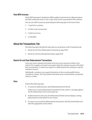 The Lease Center     29-25
View BPA Invoices
Oracle Bill Presentment Architecture (BPA) enables Customer Service Representatives
and other authorized users to view a copy of the invoice as presented to the customer.
You can view BPA invoices by performing the following steps in the Lease Center:
• 1. Search for a contract.
• 2. Click on the Accounts tab.
• 3. Select an invoice.
• 4. Click BPA
About the Transactions Tab
The following topics describe the tasks that you can perform on the Transactions tab:
• Search for and View Disbursement Transactions, page 29-25
• Search for and View Receipt Information, page 29-26
Search for and View Disbursement Transactions
Users may receive requests from parties who may receive payments related to the
contract. For example, an investor may inquire about the customer accounts with which
they are associated. A vendor may inquire on a disbursement item relating to a specific
customer's account.
Additionally, customers may request information on the accounts payable history,
viewable by contract. This may include information such as refund checks or payments
made to a vendor.
Steps
Perform the following steps:
1. To search for disbursements, select Disbursements from the list.
If there are no recent disbursement transactions for the contract, a message appears
and the disbursement search screen pops up.
2. If disbursement records exist, the Disbursement Details section displays existing
disbursement invoice details for the contract.
3. To narrow your search for disbursements transactions, click the Search button and
select the appropriate search criteria.
 