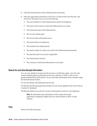 29-26    Oracle Lease and Finance Management User's Guide
4. Click the Search button to find a disbursement transaction.
5. Enter the appropriate parameters in the form, or choose them from the lists, and
click Find. This allows you to view the following:
• The asset number for which disbursement details are displayed.
• The name of the vendor to whom the disbursement was made.
• The transaction type of the disbursement.
• The invoice number paid.
• The invoice date of the paid invoice.
• The amount that was disbursed.
• The method of the disbursement.
• The check number if a check was used for the disbursement transaction.
• The date the check was issued, if applicable.
• The disbursement amount.
• The currency in which the disbursement was issued.
Search for and View Receipt Information
You can view details of receipts and the invoices to which they apply, view the total
amount applied against a particular invoice line, reference in A/R, as well as view
payment method and other details. You can send this information to the customer using
the Send Document feature.
To view the details, select Receipts from the list.
The Receipt and Receipt application details for each receipt applied to the invoice line in
a contract is displayed.
The Receipt details for an advance receipt created against contract is also displayed.
Note: By default the basic information of the receipt and receipt
application is displayed. Right click any column header to show or hide
columns
Steps
Perform the following steps:
 