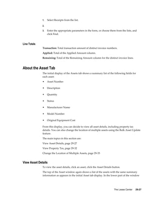 The Lease Center     29-27
1. Select Receipts from the list.
2.
3. Enter the appropriate parameters in the form, or choose them from the lists, and
click Find.
Line Totals
Transaction: Total transaction amount of distinct invoice numbers.
Applied: Total of the Applied Amount column.
Remaining: Total of the Remaining Amount column for the distinct invoice lines.
About the Asset Tab
The initial display of the Assets tab shows a summary list of the following fields for
each asset:
• Asset Number
• Description
• Quantity
• Status
• Manufacturer Name
• Model Number
• Original Equipment Cost
From this display, you can decide to view all asset details, including property tax
details. You can also change the location of multiple assets using the Bulk Asset Update
feature.
The main topics in this section are:
View Asset Details, page 29-27
View Property Tax, page 29-32
Change the Location of Multiple Assets, page 29-33
View Asset Details
To view the asset details, click an asset, click the Asset Details button.
The top of the Asset window again shows a list of the assets with the same summary
information as appears in the initial Asset tab display. In the lower part of the window
 