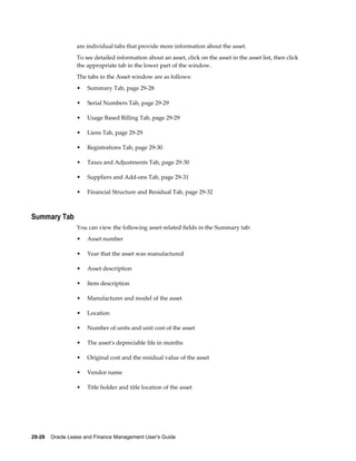 29-28    Oracle Lease and Finance Management User's Guide
are individual tabs that provide more information about the asset.
To see detailed information about an asset, click on the asset in the asset list, then click
the appropriate tab in the lower part of the window.
The tabs in the Asset window are as follows:
• Summary Tab, page 29-28
• Serial Numbers Tab, page 29-29
• Usage Based Billing Tab, page 29-29
• Liens Tab, page 29-29
• Registrations Tab, page 29-30
• Taxes and Adjustments Tab, page 29-30
• Suppliers and Add-ons Tab, page 29-31
• Financial Structure and Residual Tab, page 29-32
Summary Tab
You can view the following asset-related fields in the Summary tab:
• Asset number
• Year that the asset was manufactured
• Asset description
• Item description
• Manufacturer and model of the asset
• Location
• Number of units and unit cost of the asset
• The asset's depreciable life in months
• Original cost and the residual value of the asset
• Vendor name
• Title holder and title location of the asset
 