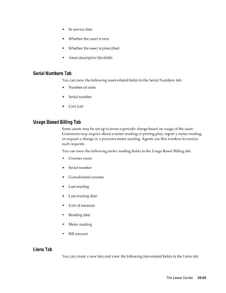 The Lease Center     29-29
• In service date
• Whether the asset is new
• Whether the asset is prescribed
• Asset descriptive flexfields
Serial Numbers Tab
You can view the following asset-related fields in the Serial Numbers tab:
• Number of units
• Serial number
• Unit cost
Usage Based Billing Tab
Some assets may be set up to incur a periodic charge based on usage of the asset.
Customers may inquire about a meter reading or pricing plan, report a meter reading,
or request a change in a pervious meter reading. Agents use this window to resolve
such requests.
You can view the following meter reading fields in the Usage Based Billing tab:
• Counter name
• Serial number
• Consolidated counter
• Last reading
• Last reading date
• Unit of measure
• Reading date
• Meter reading
• Bill amount
Liens Tab
You can create a new lien and view the following lien-related fields in the Liens tab:
 