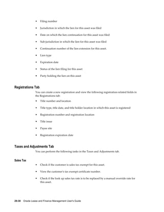 29-30    Oracle Lease and Finance Management User's Guide
• Filing number
• Jurisdiction in which the lien for this asset was filed
• Date on which the lien continuation for this asset was filed
• Sub-jurisdiction in which the lien for this asset was filed
• Continuation number of the lien extension for this asset.
• Lien type
• Expiration date
• Status of the lien filing for this asset
• Party holding the lien on this asset
Registrations Tab
You can create a new registration and view the following registration-related fields in
the Registrations tab:
• Title number and location
• Title type, title date, and title holder location in which this asset is registered
• Registration number and registration location
• Title issue
• Payee site
• Registration expiration date
Taxes and Adjustments Tab
You can perform the following tasks in the Taxes and Adjustments tab.
Sales Tax
• Check if the customer is sales tax exempt for this asset.
• View the customer's tax exempt certificate number.
• Check if the look up sales tax rate is to be replaced by a manual override rate for
this asset.
 