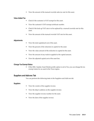 The Lease Center     29-31
• View the amount of the manual override sales tax rate for this asset.
Value Added Tax
• Check if the customer is VAT exempt for this asset.
• View the customer's VAT exempt certificate number.
• Check if the look up VAT rate is to be replaced by a manual override rate for this
asset.
• View the amount of the manual override VAT rate for this asset.
Adjustments
• View the total capitalized cost of the asset.
• View the percent of the reduction in capital for the asset.
• View the value amount of the reduction in capital for the asset.
• View the amount of any trade-in applied to the capital amount.
• View the adjusted capital cost of the asset line.
Change Tax Exempt Status
• If the OKL: Update Asset Details profile option is set to Yes, you can change the tax
exempt status for an asset in the Taxes region.
Suppliers and Add-ons Tab
You can perform the following tasks in the Suppliers and Add-ons tab.
Suppliers
• View the vendor of the supplier invoice.
• View the ship to address on the supplier invoice.
• View the supplier invoice number for the asset.
• View the date of the supplier invoice.
 
