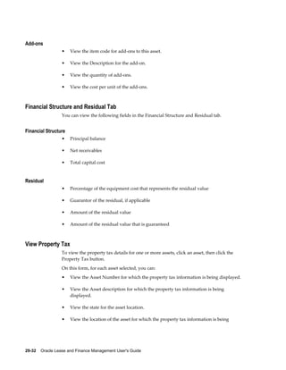 29-32    Oracle Lease and Finance Management User's Guide
Add-ons
• View the item code for add-ons to this asset.
• View the Description for the add-on.
• View the quantity of add-ons.
• View the cost per unit of the add-ons.
Financial Structure and Residual Tab
You can view the following fields in the Financial Structure and Residual tab.
Financial Structure
• Principal balance
• Net receivables
• Total capital cost
Residual
• Percentage of the equipment cost that represents the residual value
• Guarantor of the residual, if applicable
• Amount of the residual value
• Amount of the residual value that is guaranteed
View Property Tax
To view the property tax details for one or more assets, click an asset, then click the
Property Tax button.
On this form, for each asset selected, you can:
• View the Asset Number for which the property tax information is being displayed.
• View the Asset description for which the property tax information is being
displayed.
• View the state for the asset location.
• View the location of the asset for which the property tax information is being
 