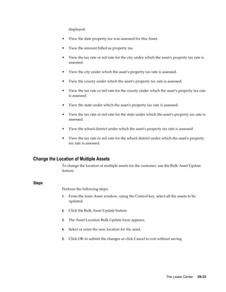 The Lease Center     29-33
displayed.
• View the date property tax was assessed for this Asset.
• View the amount billed as property tax.
• View the tax rate or mil rate for the city under which the asset's property tax rate is
assessed.
• View the city under which the asset's property tax rate is assessed.
• View the county under which the asset's property tax rate is assessed.
• View the tax rate or mil rate for the county under which the asset's property tax rate
is assessed.
• View the state under which the asset's property tax rate is assessed.
• View the tax rate or mil rate for the state under which the asset's property tax rate is
assessed.
• View the school district under which the asset's property tax rate is assessed
• View the tax rate or mil rate for the school district under which the asset's property
tax rate is assessed.
Change the Location of Multiple Assets
To change the location of multiple assets for the customer, use the Bulk Asset Update
feature.
Steps
Perform the following steps:
1. From the main Asset window, using the Control key, select all the assets to be
updated.
2. Click the Bulk Asset Update button.
3. The Asset Location Bulk Update form appears.
4. Select or enter the new location for the asset.
5. Click OK to submit the changes or click Cancel to exit without saving.
 