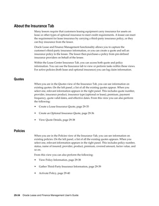 29-34    Oracle Lease and Finance Management User's Guide
About the Insurance Tab
Many lessors require that customers leasing equipment carry insurance for assets on
lease or other types of optional insurance to meet credit requirements. A lessee can meet
the requirement for lease insurance by carrying a third-party insurance policy, or they
can buy insurance from the lessor.
Oracle Lease and Finance Management functionality allows you to capture the
customer's third-party insurance information, or you can create a quote and sell an
insurance policy to the lessee. The lessor then purchases a policy from pre-defined
insurance providers on behalf of the lessee.
Within the Lease Center Insurance Tab, you can access both quote and policy
information. You can use the Insurance tab to view or perform tasks within these views.
For active policies (both lease and optional insurance) you can log claim information.
Quotes
When you are in the Quotes view of the Insurance Tab, you can see information on
existing quotes. On the left panel, a list of all the existing quotes appear. When you
select one, relevant information appears in the right panel. This includes quote number,
provider, insurance product, insurance type (optional or lease), premium, payment
frequency, quote valid dates, and effective dates. From this view you can also perform
the following:
• Create a Lease Insurance Quote, page 29-35
• Create an Optional Insurance Quote, page 29-36
• View Quote Details, page 29-38
Policies
When you are in the Policies view of the Insurance Tab, you can see information on
existing policies. On the left panel, a list of all the existing quotes appears. When you
select one, relevant information appears in the right panel. This includes policy number,
status, name of insured, provider, product, premium, covered amount, factor value, and
so on.
From this view you can also perform the following:
• View Policy Information, page 29-38
• Gather Third-Party Insurance Information, page 29-39
• Activate Policy, page 29-40
 