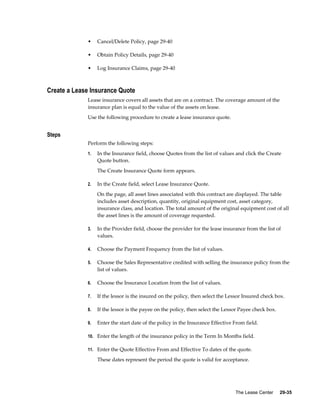 The Lease Center     29-35
• Cancel/Delete Policy, page 29-40
• Obtain Policy Details, page 29-40
• Log Insurance Claims, page 29-40
Create a Lease Insurance Quote
Lease insurance covers all assets that are on a contract. The coverage amount of the
insurance plan is equal to the value of the assets on lease.
Use the following procedure to create a lease insurance quote.
Steps
Perform the following steps:
1. In the Insurance field, choose Quotes from the list of values and click the Create
Quote button.
The Create Insurance Quote form appears.
2. In the Create field, select Lease Insurance Quote.
On the page, all asset lines associated with this contract are displayed. The table
includes asset description, quantity, original equipment cost, asset category,
insurance class, and location. The total amount of the original equipment cost of all
the asset lines is the amount of coverage requested.
3. In the Provider field, choose the provider for the lease insurance from the list of
values.
4. Choose the Payment Frequency from the list of values.
5. Choose the Sales Representative credited with selling the insurance policy from the
list of values.
6. Choose the Insurance Location from the list of values.
7. If the lessor is the insured on the policy, then select the Lessor Insured check box.
8. If the lessor is the payee on the policy, then select the Lessor Payee 
