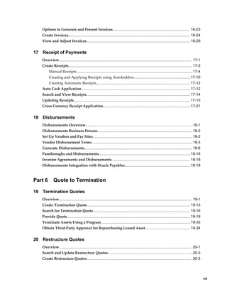     vii
Options to Generate and Present Invoices........................................................................... 16-23
Create Invoices...................................................................................................................... 16-24
View and Adjust Invoices..................................................................................................... 16-29
17 Receipt of Payments
Overview................................................................................................................................. 17-1
Create Receipts........................................................................................................................ 17-3
Manual Receipts.................................................................................................................17-4
Creating and Applying Receipts using Autolockbox.......................................................17-10
Creating Automatic Receipts........................................................................................... 17-12
Auto Cash Application.......................................................................................................... 17-12
Search and View Receipts..................................................................................................... 17-14
Updating Receipts................................................................................................................. 17-15
Cross Currency Receipt Application.....................................................................................17-21
18 Disbursements
Disbursements Overview........................................................................................................18-1
Disbursements Business Process............................................................................................ 18-2
Set Up Vendors and Pay Sites.................................................................................................18-2
Vendor Disbursement Terms ................................................................................................. 18-3
Generate Disbursements......................................................................................................... 18-8
Passthroughs and Disbursements.........................................................................................18-18
Investor Agreements and Disbursements............................................................................ 18-18
Disbursements Integration with Oracle Payables................................................................18-18
Part 6 Quote to Termination
19 Termination Quotes
Overview................................................................................................................................. 19-1
Create Termination Quote.................................................................................................... 19-13
Search for Termination Quote.............................................................................................. 19-16
Provide Quote........................................................................................................................ 19-19
Terminate Assets Using a Program....................................................................................... 19-33
Obtain Third-Party Approval for Repurchasing Leased Asset............................................ 19-34
20 Restructure Quotes
Overview................................................................................................................................. 20-1
Search and Update Restructure Quotes.................................................................................. 20-3
Create Restructure Quotes...................................................................................................... 20-3
 