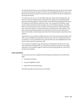 Pricing    4-11
for individual quote lines. Lease and Finance Management looks up the rate factor from
the set for each asset on the quote. The factor rate is multiplied by the item asset cost to
determine the payment amount for each asset and the total for all assets is displayed as
the payment amount.
For each lease rate set, you can also define tolerance ranges when defining lease rate
factors for a given residual amount. During the look up process for determining the
lease rate factor that applies to the quote line, Lease and Finance Management will use
the tolerance to find the best match for an item. You can specify the tolerance range
used to determine the best match, but there are several seeded categories, including
deal size, down payment amount, number of advance payments, deferred payment
days, end of term option on a financial product, and end of term value tolerance. The
lease rate factor generation program can calculate rate factors for level payments or
factors that include a deferred payment where the first step includes a payment of zero
amount.
Alternatively, you can define multiple step rate cards with a series payment steps, each
with a term and different rate factor per level per rate card entry. The payment levels
you define on a rate card default onto a quote and the rates are multiplied by the asset
cost to create a payment amount per step.
You can define acceptable ranges of financing cost adjustments for the use of a rate
card. Financing cost adjustments can include down payments, trade-ins, and capital
reductions. You can define ranges of values for these pricing details for a rate card or
standard rate template.
Create Lease Rate Set
To set up lease rate sets, complete the following tasks starting in the Lease Rate Sets
page:
• Enter Rate Set Details
• Associate Eligibility Criteria
• Enter Rate Factor Determinants
The following table describes lease rate set details.
 