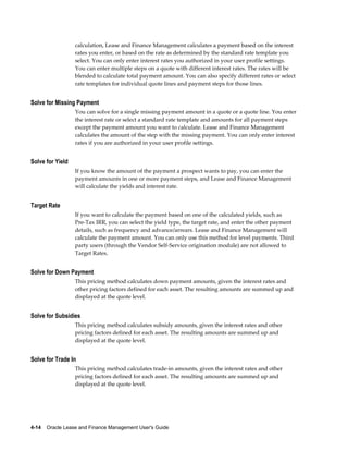 4-14    Oracle Lease and Finance Management User's Guide
calculation, Lease and Finance Management calculates a payment based on the interest
rates you enter, or based on the rate as determined by the standard rate template you
select. You can only enter interest rates you authorized in your user profile settings.
You can enter multiple steps on a quote with different interest rates. The rates will be
blended to calculate total payment amount. You can also specify different rates or select
rate templates for individual quote lines and payment steps for those lines.
Solve for Missing Payment
You can solve for a single missing payment amount in a quote or a quote line. You enter
the interest rate or select a standard rate template and amounts for all payment steps
except the payment amount you want to calculate. Lease and Finance Management
calculates the amount of the step with the missing payment. You can only enter interest
rates if you are authorized in your user profile settings.
Solve for Yield
If you know the amount of the payment a prospect wants to pay, you can enter the
payment amounts in one or more payment steps, and Lease and Finance Management
will calculate the yields and interest rate.
Target Rate
If you want to calculate the payment based on one of the calculated yields, such as
Pre-Tax IRR, you can select the yield type, the target rate, and enter the other payment
details, such as frequency and advance/arrears. Lease and Finance Management will
calculate the payment amount. You can only use this method for level payments. Third
party users (through the Vendor Self-Service origination module) are not allowed to
Target Rates.
Solve for Down Payment
This pricing method calculates down payment amounts, given the interest rates and
other pricing factors defined for each asset. The resulting amounts are summed up and
displayed at the quote level.
Solve for Subsidies
This pricing method calculates subsidy amounts, given the interest rates and other
pricing factors defined for each asset. The resulting amounts are summed up and
displayed at the quote level.
Solve for Trade In
This pricing method calculates trade-in amounts, given the interest rates and other
pricing factors defined for each asset. The resulting amounts are summed up and
displayed at the quote level.
 