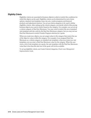 4-16    Oracle Lease and Finance Management User's Guide
Eligibility Criteria
Eligibility criteria are associated to business objects to select or restrict the conditions for
which the objects can be used. Eligibility criteria can be determined for end of term
options, standard rate templates, lease rate sets, vendor programs and financial
products and adjustment matrices. You set up criteria categories to be used to define
eligibility criteria. After setting up the criteria category, you decide which of the pricing
business objects you want to restrict based on the category. For example, you can set up
a criteria category of Deal Size Maximum. You may want to restrict the use of standard
rate templates and rate cards by the Deal Size Maximum category, but you may not use
Deal Size Maximum to restrict Vendor Program selection for a quote.
When you create new objects, you can assign values to the category that restrict the use
of the object to values within the category. For example, if you assigned Deal Size
Maximum as a criteria category on standard rate templates, when you create new rate
templates, you can enter a Deal Size Maximum value for the category. When the user
views a list of rate templates on a quote, the rate templates with the Deal Size Maximum
value that is less than the deal size of the quote will not be available.
To set up eligibility criteria, see Create Criteria Categories, Oracle Lease Management
Implementation Guide.
 