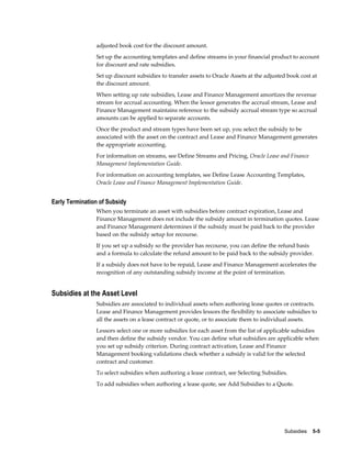 Subsidies    5-5
adjusted book cost for the discount amount.
Set up the accounting templates and define streams in your financial product to account
for discount and rate subsidies.
Set up discount subsidies to transfer assets to Oracle Assets at the adjusted book cost at
the discount amount.
When setting up rate subsidies, Lease and Finance Management amortizes the revenue
stream for accrual accounting. When the lessor generates the accrual stream, Lease and
Finance Management maintains reference to the subsidy accrual stream type so accrual
amounts can be applied to separate accounts.
Once the product and stream types have been set up, you select the subsidy to be
associated with the asset on the contract and Lease and Finance Management generates
the appropriate accounting.
For information on streams, see Define Streams and Pricing, Oracle Lease and Finance
Management Implementation Guide.
For information on accounting templates, see Define Lease Accounting Templates,
Oracle Lease and Finance Management Implementation Guide.
Early Termination of Subsidy
When you terminate an asset with subsidies before contract expiration, Lease and
Finance Management does not include the subsidy amount in termination quotes. Lease
and Finance Management determines if the subsidy must be paid back to the provider
based on the subsidy setup for recourse.
If you set up a subsidy so the provider has recourse, you can define the refund basis
and a formula to calculate the refund amount to be paid back to the subsidy provider.
If a subsidy does not have to be repaid, Lease and Finance Management accelerates the
recognition of any outstanding subsidy income at the point of termination.
Subsidies at the Asset Level
Subsidies are associated to individual assets when authoring lease quotes or contracts.
Lease and Finance Management provides lessors the flexibility to associate subsidies to
all the assets on a lease contract or quote, or to associate them to individual assets.
Lessors select one or more subsidies for each asset from the list of applicable subsidies
and then define the subsidy vendor. You can define what subsidies are applicable when
you set up subsidy criterion. During contract activation, Lease and Finance
Management booking validations check whether a subsidy is valid for the selected
contract and customer.
To select subsidies when authoring a lease contract, see Selecting Subsidies.
To add subsidies when authoring a lease quote, see Add Subsidies to a Quote.
 