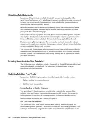 5-6    Oracle Lease and Finance Management User's Guide
Calculating Subsidy Amounts
Lessors can define the basis on which the subsidy amount is calculated by either
specifying a fixed amount or by calculating the amount based on a formula, a percent of
the asset cost, or rate points. You can also set limits based on the maximum financed
amount or the maximum subsidy amount.
Because changes to contract assets and values may change the subsidy amount, Lease
and Finance Management automatically recalculates the subsidy amounts each time
you update the Asset Subsidies page.
For subsidies taken as equipment discounts, Lease and Finance Management calculates
and displays the adjusted asset cost while maintaining the original equipment cost for
the asset. The total contract subsidy is displayed after being applied to each asset.
During an asset split, or any process that employs the asset split feature, the subsidy
stream is split so each asset maintains the same proportion of subsidy income. Subsidies
are also recalculated during book revisions.
You can override the calculated subsidy amount by entering a subsidy amount during
asset creation in the original bookings or rebooking revisions. If the entered amount is
different than the calculated amount, an warning message will be generated to inform
you of the difference.
Including Subsidies in the Yield Calculation
The yield or payment calculation includes the subsidy in the yield. Both subsidized and
unsubsidized yields are displayed. The subsidized yield can be used to target
restructure and renewal quotes.
Collecting Subsidies From Vendor
Lessors have the following two options for collecting subsides from the vendor:
• Reduce funding for vendor discounts
• Bill third party for subsidies
Reduce Funding for Vendor Discounts
You can reduce the funding amount payable to the vendor by the amount of the
subsidy. Lease and Finance Management generates payable invoices displaying the
subsidy amount by stream type to manage subsidy performance and accounting.
For information on funding, see Funding, Chapter 13.
Bill Third Party for Subsidies
You can bill any third party for the amount of the subsidy. At booking, Lease and
Finance Management generates a receivable invoice to bill the subsidy providers. Each
subsidy is maintained as a separate line on the receivable notice with reference to the
 