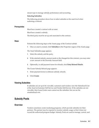 Subsidies    5-7
stream type to manage subsidy performance and accounting.
Selecting Subsidies
The following procedure shows how to select subsidies at the asset level when
authoring a contract.
Prerequisites
Must have created a contract with an asset.
Must have created a subsidy
The third party must be set up and associated to the contract.
Steps
Perform the following steps in the Assets page of the Contract subtab:
1. Once an asset is created, click Subsidies in the Properties region of the Assets page.
The Asset Subsidies page appears.
1. Select the subsidy and the party.
2. If the selected subsidy amount needs to the changed for this contract, you may enter
a new amount in the Override Amount field.
3. Optionally, to add payment terms for refunds, click Party Refund Details.
The Create Subsidy Refund page appears.
1. Enter payment terms to disburse subsidy refunds.
2. Click Create.
Viewing Subsidies
If subsidies are set up to be viewable, customers and vendors view the Subsidized Cost
of the Asset in Customer Self-Service and Vendor Self-Service. If the subsidies are not
viewable, then Lease Center users cannot see the subsidies, but can see the
unsubsidized cost.
Subsidy Pools
Overview
Vendors sometimes create marketing programs, which provide subsidies for their
partners. The partner may be required to monitor subsidy usage so that it does not
exceed the authorized program budget. Subsidy Pools are used to manage, control, and
 