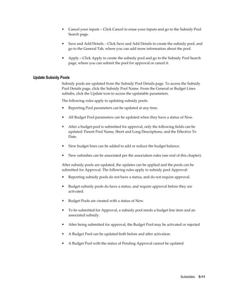 Subsidies    5-11
• Cancel your inputs – Click Cancel to erase your inputs and go to the Subsidy Pool
Search page.
• Save and Add Details – Click Save and Add Details to create the subsidy pool, and
go to the General Tab, where you can add more information about the pool.
• Apply – Click Apply to create the subsidy pool and go to the Subsidy Pool Search
page, where you can submit the pool for approval or cancel it.
Update Subsidy Pools
Subsidy pools are updated from the Subsidy Pool Details page. To access the Subsidy
Pool Details page, click the Subsidy Pool Name. From the General or Budget Lines
subtabs, click the Update icon to access the updatable parameters.
The following rules apply to updating subsidy pools:
• Reporting Pool parameters can be updated at any time.
• All Budget Pool parameters can be updated when they have a status of New.
• After a budget pool is submitted for approval, only the following fields can be
updated: Parent Pool Name, Short and Long Descriptions, and the Effective To
Date.
• New budget lines can be added to add or reduce the budget balance.
• New subsidies can be associated per the association rules (see end of this chapter).
After subsidy pools are updated, the updates can be applied and the pools can be
submitted for Approval. The following rules apply to subsidy pool Approval:
• Reporting subsidy pools do not have a status, and do not require approval.
• Budget subsidy pools do have a status, and require approval before they are
activated.
• Budget Pools are created with a status of New.
• To be submitted for Approval, a subsidy pool needs a budget line item and an
associated subsidy.
• After being submitted for approval, the Budget Pool may be activated or rejected
• A Budget Pool can be updated both before and after activation.
• A Budget Pool with the status of Pending Approval cannot be updated.
 