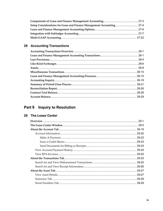     ix
Components of Lease and Finance Management Accounting............................................... 27-3
Setup Considerations for Lease and Finance Management Accounting............................... 27-4
Lease and Finance Management Accounting Options........................................................... 27-6
Integration with Subledger Accounting................................................................................. 27-7
Multi-GAAP Accounting...................................................................................................... 27-22
28 Accounting Transactions
Accounting Transactions Overview........................................................................................28-1
Lease and Finance Management Accounting Transactions................................................... 28-1
Loss Provisions........................................................................................................................ 28-4
Like-Kind Exchanges...............................................................................................................28-6
Assets....................................................................................................................................... 28-8
Miscellaneous Transactions.................................................................................................. 28-15
Lease and Finance Management Accounting Processes.......................................................28-15
Accounting Inquiry............................................................................................................... 28-19
Summary of Period Close Process........................................................................................ 28-21
Reconciliation Report............................................................................................................ 28-26
Contract Trial Balance........................................................................................................... 28-28
Account Balance.................................................................................................................... 28-29
Part 9 Inquiry to Resolution
29 The Lease Center
Overview .................................................................................................................................29-1
The Lease Center Window...................................................................................................... 29-5
About the Account Tab......................................................................................................... 29-19
Account Information........................................................................................................29-20
Make A Payment....................................................................................................... 29-22
Issue a Credit Memo..................................................................................................29-23
Send Documents for Billing or Receipts.................................................................... 29-24
View Account Payment History...................................................................................... 29-24
View BPA Invoices...........................................................................................................29-25
About the Transactions Tab.................................................................................................. 29-25
Search for and View Disbursement Transactions............................................................ 29-25
Search for and View Receipt Information........................................................................ 29-26
About the Asset Tab.............................................................................................................. 29-27
View Asset Details........................................................................................................... 29-27
Summary Tab...................................................................................................................29-28
Serial Numbers Tab......................................................................................................... 29-29
 