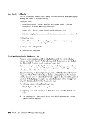 5-12    Oracle Lease and Finance Management User's Guide
View Subsidy Pool Details
You can view subsidy pool details by clicking the pool name in the Subsidy Pools page.
Subsidy pool details include the following:
For Budget Pools:
• General Information – displays pool type, descriptions, currency, currency
conversion type, parent pool, budget and status.
• Budget Lines – displays budget amounts and details, by line item.
• Subsidies – displays information for all subsidies associated to the respective pool.
For Reporting Pools:
• General Information – displays pool type, descriptions, currency, currency
conversion type, parent pool, and pool limit.
• Budget Lines – not applicable.
• Subsidies – not applicable.
Create and Update Subsidy Pool Budget Lines
To access, create, or update subsidy pool budget lines, click the respective Budget
Subsidy Pool from the Subsidy Pool details page. Click Budget Lines to view budget
line details. Click Update to update or add new budget lines.
If you are creating the initial budget line item, input the budget amount, as well as a
respective note about the line item. The initial budget is submitted for approval only
when the subsidy pool is submitted for approval.
If you are increasing or decreasing the budget, click Add Another Row and enter new
budget line details. Apply or Cancel your changes. Clicking Apply creates a line item
with the status of New. To submit the line item for approval, click Submit for Approval
icon from the Budget page. To display and access the line item Submit for Approval
icon, click the update button on the Budget Lines page.
The following rules apply to updating budget lines
• Only budget subsidy pools have budget lines.
• Reporting pools limits are defined on the General page, not on the Budget Lines
page.
• You cannot update a subsidy pool budget line if the budget line status is either
Active or Pending Approval.
 