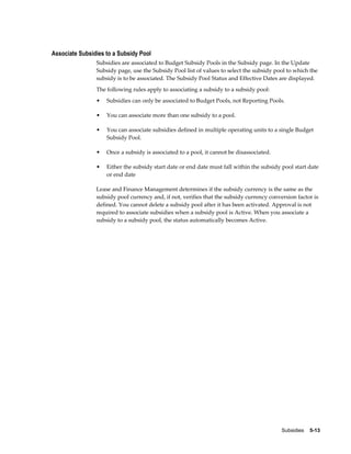 Subsidies    5-13
Associate Subsidies to a Subsidy Pool
Subsidies are associated to Budget Subsidy Pools in the Subsidy page. In the Update
Subsidy page, use the Subsidy Pool list of values to select the subsidy pool to which the
subsidy is to be associated. The Subsidy Pool Status and Effective Dates are displayed.
The following rules apply to associating a subsidy to a subsidy pool:
• Subsidies can only be associated to Budget Pools, not Reporting Pools.
• You can associate more than one subsidy to a pool.
• You can associate subsidies defined in multiple operating units to a single Budget
Subsidy Pool.
• Once a subsidy is associated to a pool, it cannot be disassociated.
• Either the subsidy start date or end date must fall within the subsidy pool start date
or end date
Lease and Finance Management determines if the subsidy currency is the same as the
subsidy pool currency and, if not, verifies that the subsidy currency conversion factor is
defined. You cannot delete a subsidy pool after it has been activated. Approval is not
required to associate subsidies when a subsidy pool is Active. When you associate a
subsidy to a subsidy pool, the status automatically becomes Active.
 